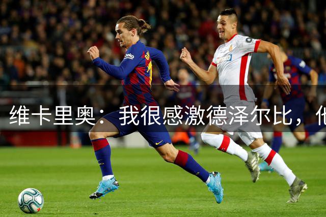 维卡里奥：我很感激德泽尔比，他是一个言而有信的人
